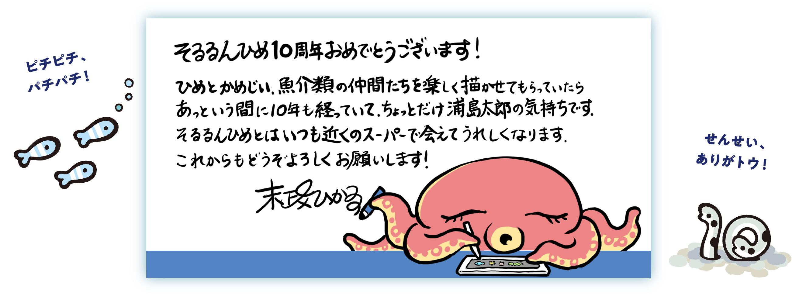 そるるんひめ10周年おめでとうございます！ ひめとかめじい、魚介類の仲間たちを楽しく描かせてもらっていたらあっという間に10年も経っていて、ちょっとだけ浦島太郎の気持ちです。そるるんひめとはいつも近くのスーパーで会えてうれしくなります。これからもどうぞよろしくお願いします！ 末政ひかる ピチピチ、パチパチ！ せんせい、ありがトウ！