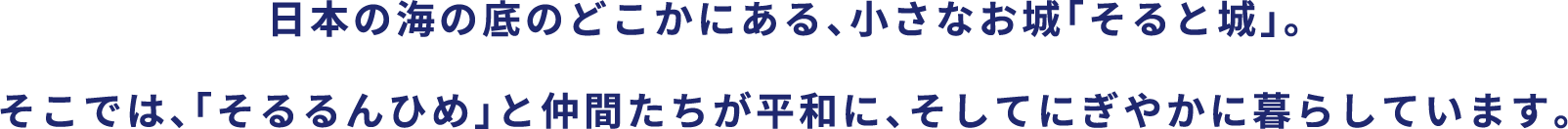 日本の海の底のどこかにある、小さなお城「そると城」。そこでは、「そるるんひめ」と仲間たちが平和に、そしてにぎやかに暮らしています。