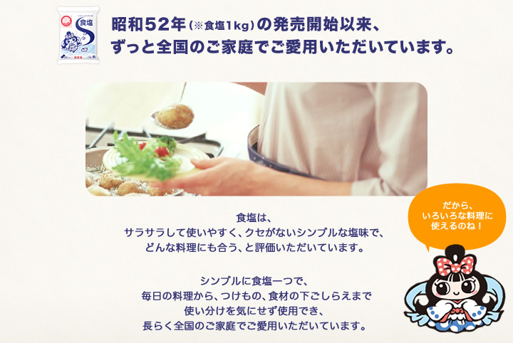 食塩は、発売開始以来、ずっと全国のご家庭でご愛用いただいています。食塩は、サラサラして使いやすく、クセがないシンプルな塩味で、どんな料理にも合う、と評価いただいています。シンプルに食塩一つで、毎日の料理から、つけもの、食材の下ごしらえまで使い分けを気にせず使用でき、長らく全国のご家庭でご愛用いただいています。