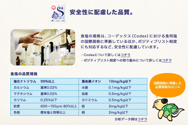 食塩は、安全性に配慮した品質。食塩の規格は、コーデックス（Codex）における食用塩の国際規格に準拠しているほか、ポジティブリスト制度にも対応するなど、安全性に配慮しています。