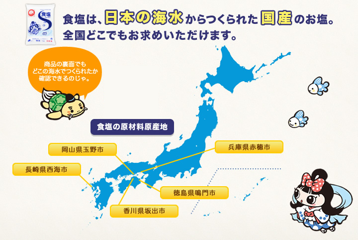 食塩の原材料原産地は兵庫県赤穂市、岡山県玉野市、徳島県鳴門市、香川県坂出市、長崎県西海市、にあります。食塩は日本の海水からつくられた国産のお塩。全国どこでもお求めいただけます。なお、福島県いわき市にも製造所がありますが、東日本大震災により被災しており、現在は操業を停止しております。
